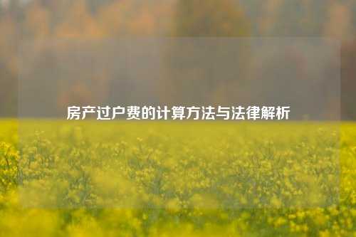 房产过户费的计算方法与法律解析