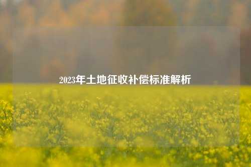 2023年土地征收补偿标准解析